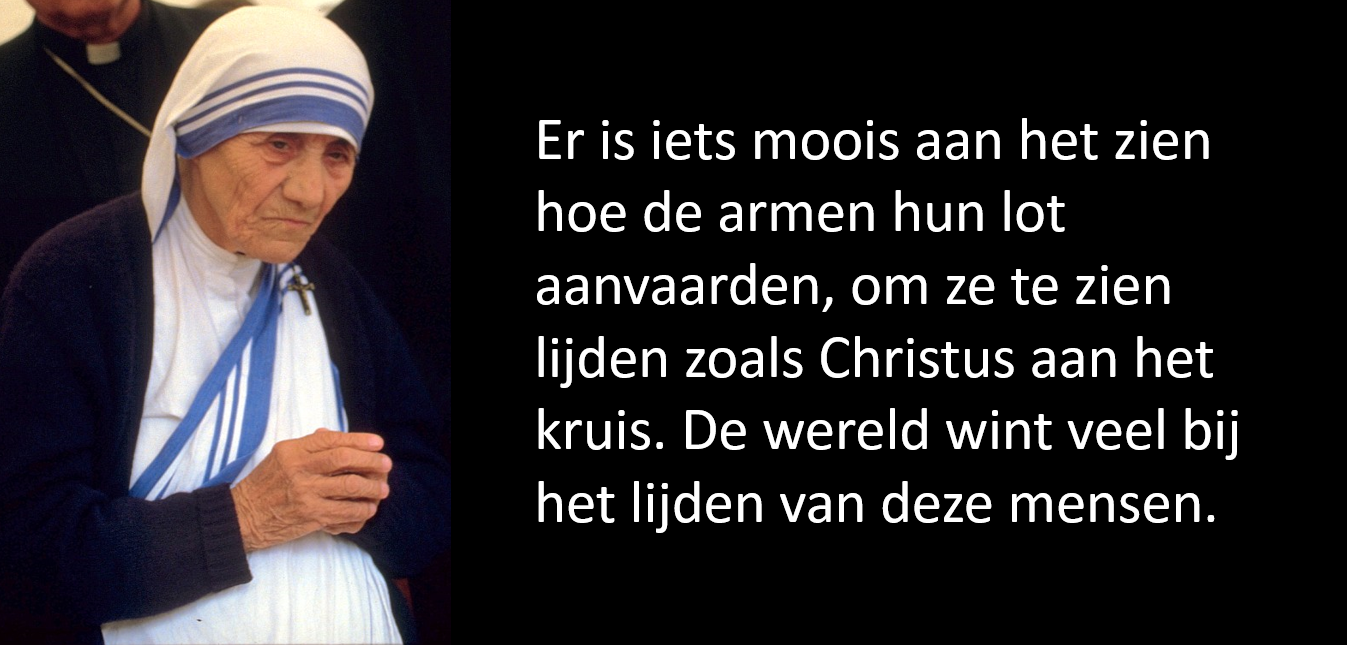 "Er is iets moois aan het zien hoe de armen hun lot aanvaarden, om ze te zien lijden zoals Christus aan het kruis. De wereld wint veel bij het lijden van deze mensen." Moeder Teresa